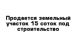 Продается земельный участок 15 соток под строительство